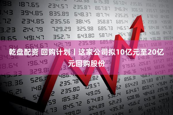 乾盘配资 回购计划丨这家公司拟10亿元至20亿元回购股份
