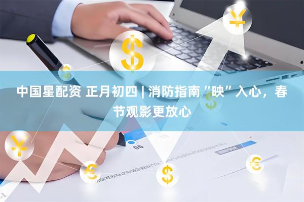 中国星配资 正月初四 | 消防指南“映”入心，春节观影更放心
