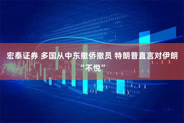 宏泰证券 多国从中东撤侨撤员 特朗普直言对伊朗“不悦”