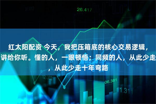红太阳配资 今天，我把压箱底的核心交易逻辑，毫无保留讲给你听。懂的人，一眼顿悟；同频的人，从此少走十年弯路