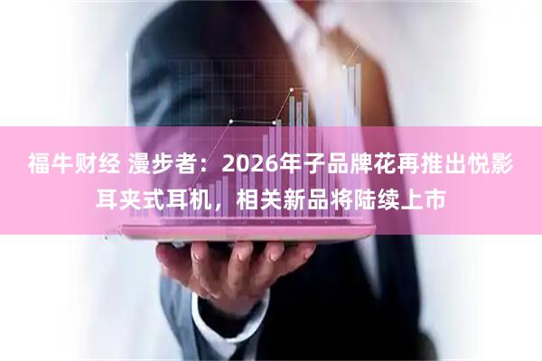 福牛财经 漫步者：2026年子品牌花再推出悦影耳夹式耳机，相关新品将陆续上市