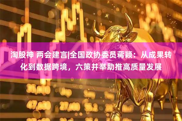 淘股神 两会建言|全国政协委员蒋颖：从成果转化到数据跨境，六策并举助推高质量发展