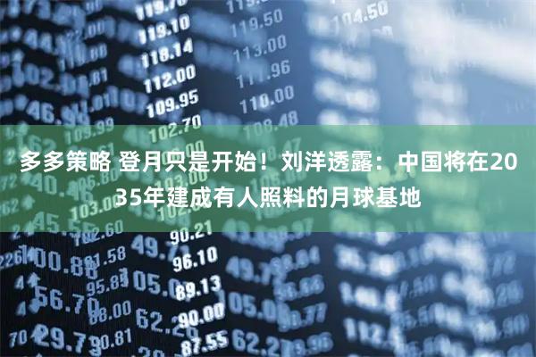 多多策略 登月只是开始！刘洋透露：中国将在2035年建成有人照料的月球基地