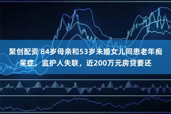 聚创配资 84岁母亲和53岁未婚女儿同患老年痴呆症，监护人失联，近200万元房贷要还