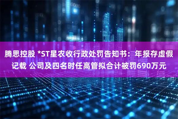 腾思控股 *ST星农收行政处罚告知书：年报存虚假记载 公司及四名时任高管拟合计被罚690万元