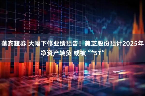 華鑫證券 大幅下修业绩预告!美芝股份预计2025年净资产转负 或被“*ST”