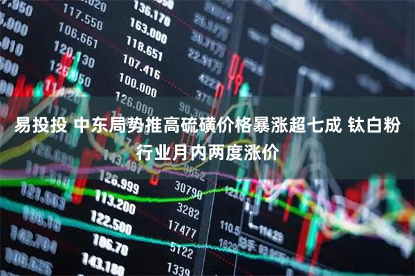 易投投 中东局势推高硫磺价格暴涨超七成 钛白粉行业月内两度涨价