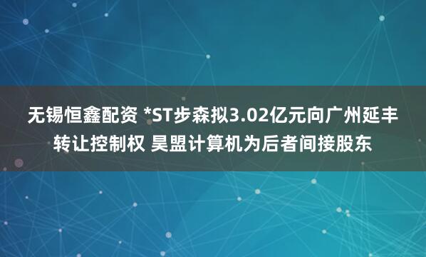 无锡恒鑫配资 *ST步森拟3.02亿元向广州延丰转让控制权 昊盟计算机为后者间接股东