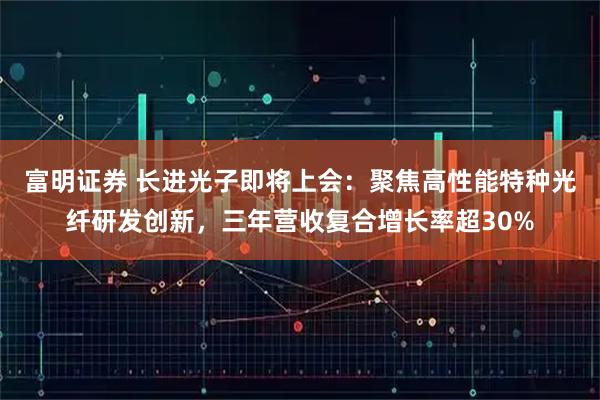 富明证券 长进光子即将上会：聚焦高性能特种光纤研发创新，三年营收复合增长率超30%