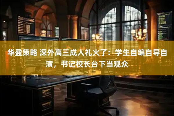 华盈策略 深外高三成人礼火了：学生自编自导自演，书记校长台下当观众