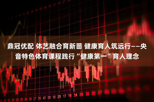 鼎冠优配 体艺融合育新苗 健康育人筑远行——央音特色体育课程践行“健康第一”育人理念