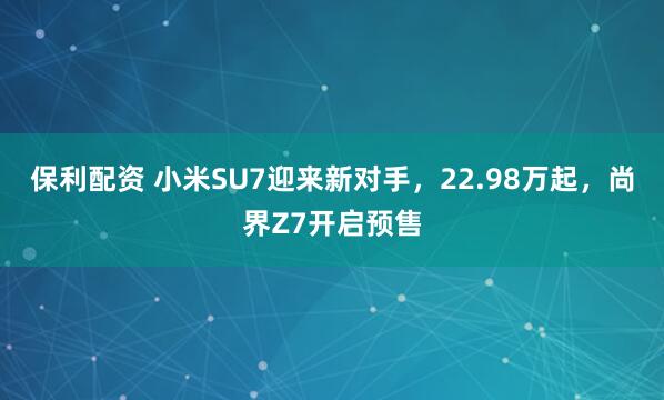 保利配资 小米SU7迎来新对手，22.98万起，尚界Z7开启预售