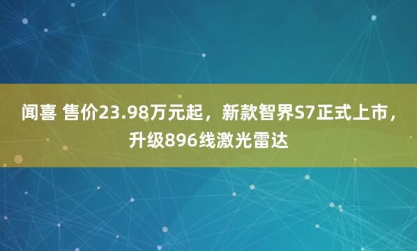 闻喜 售价23.98万元起,新款智界S7正式上市,升级896线激光雷达