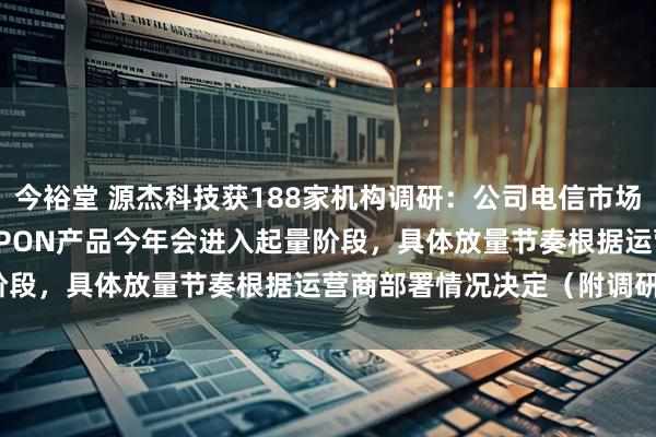 今裕堂 源杰科技获188家机构调研：公司电信市场25G PON产品、50G PON产品今年会进入起量阶段，具体放量节奏根据运营商部署情况决定（附调研问答）