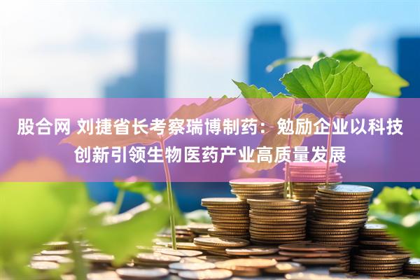 股合网 刘捷省长考察瑞博制药：勉励企业以科技创新引领生物医药产业高质量发展