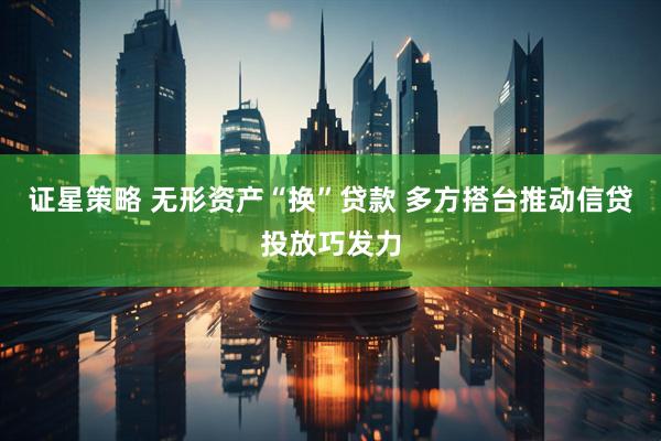 证星策略 无形资产“换”贷款 多方搭台推动信贷投放巧发力