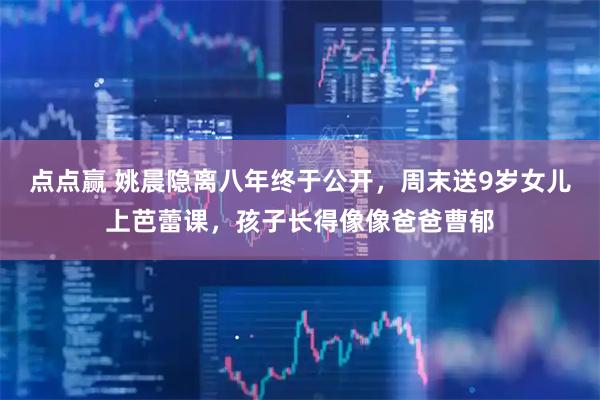 点点赢 姚晨隐离八年终于公开，周末送9岁女儿上芭蕾课，孩子长得像像爸爸曹郁