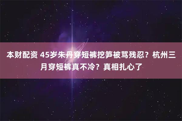 本财配资 45岁朱丹穿短裤挖笋被骂残忍？杭州三月穿短裤真不冷？真相扎心了