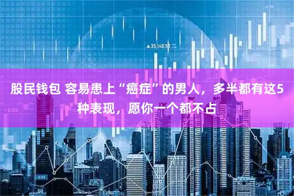 股民钱包 容易患上“癌症”的男人，多半都有这5种表现，愿你一个都不占