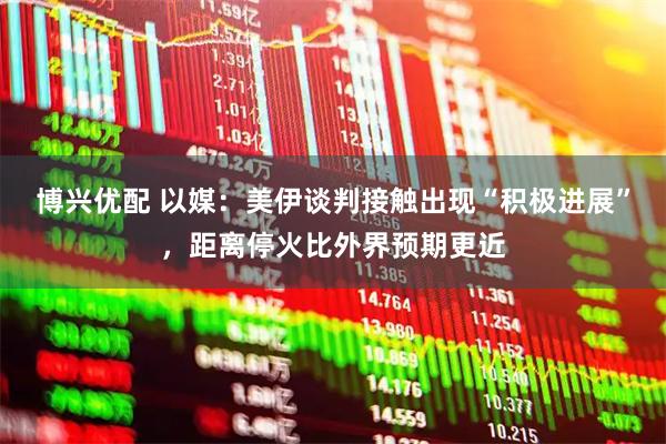 博兴优配 以媒：美伊谈判接触出现“积极进展”，距离停火比外界预期更近