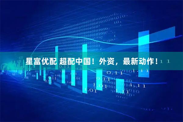 星富优配 超配中国！外资，最新动作！