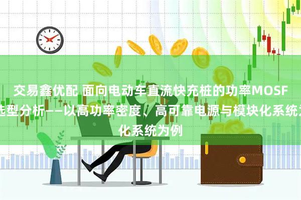 交易鑫优配 面向电动车直流快充桩的功率MOSFET选型分析——以高功率密度、高可靠电源与模块化系统为例