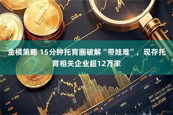 金橘策略 15分钟托育圈破解“带娃难”，现存托育相关企业超12万家
