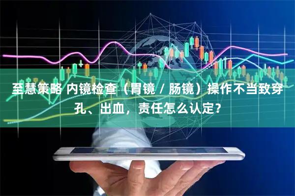 至慧策略 内镜检查（胃镜 / 肠镜）操作不当致穿孔、出血，责任怎么认定？