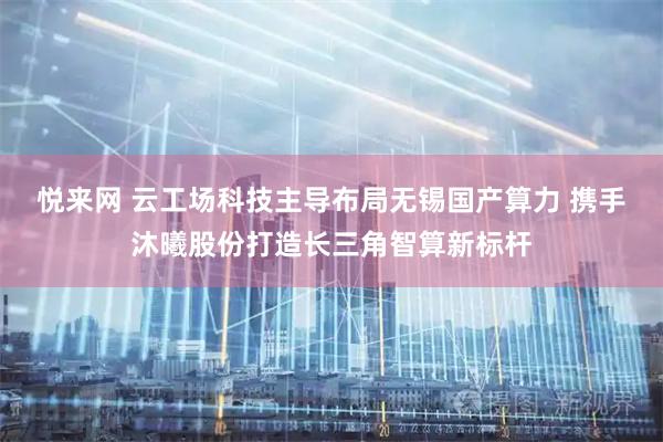 悦来网 云工场科技主导布局无锡国产算力 携手沐曦股份打造长三角智算新标杆