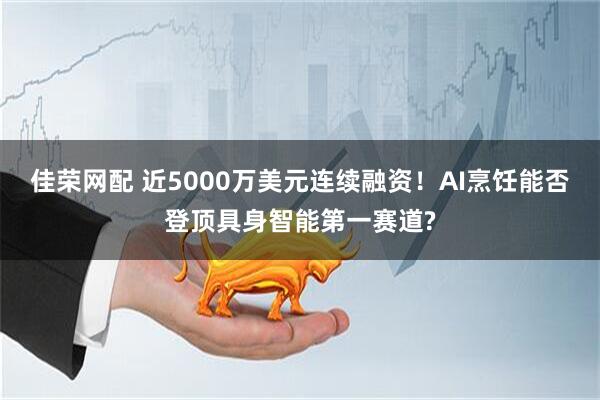 佳荣网配 近5000万美元连续融资!AI烹饪能否登顶具身智能第一赛道?