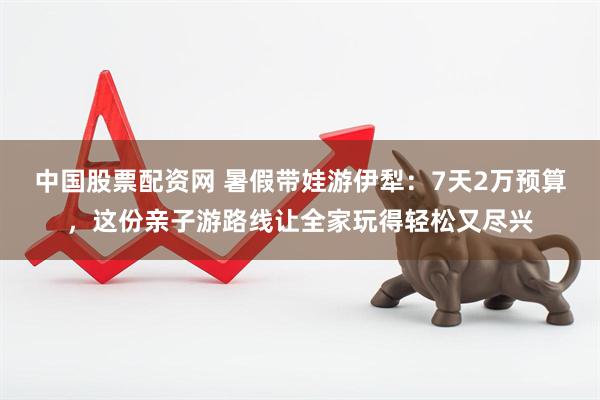 中国股票配资网 暑假带娃游伊犁:7天2万预算,这份亲子游路线让全家玩得轻松又尽兴