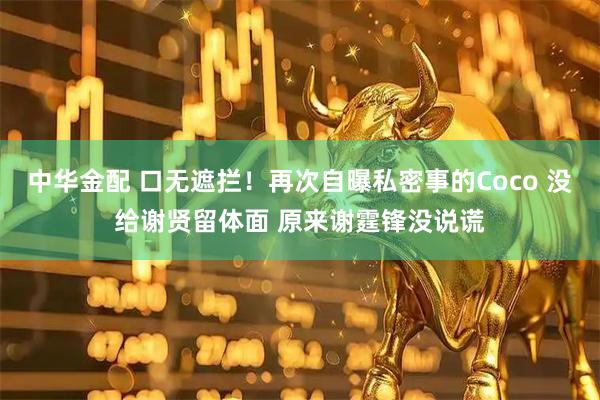 中华金配 口无遮拦！再次自曝私密事的Coco 没给谢贤留体面 原来谢霆锋没说谎