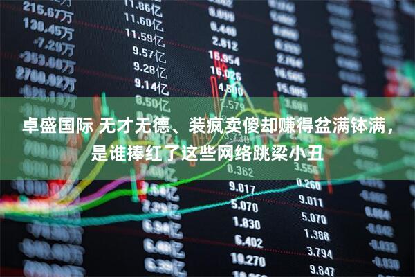 卓盛国际 无才无德、装疯卖傻却赚得盆满钵满，是谁捧红了这些网络跳梁小丑
