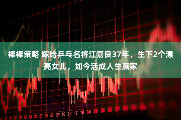 棒棒策略 嫁给乒乓名将江嘉良37年，生下2个漂亮女儿，如今活成人生赢家