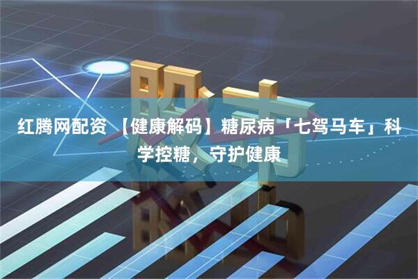 红腾网配资 【健康解码】糖尿病「七驾马车」科学控糖，守护健康