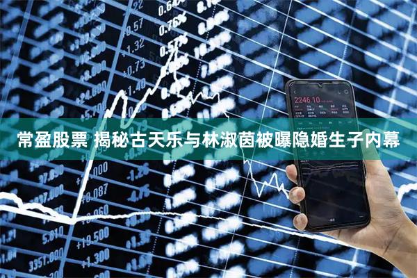 常盈股票 揭秘古天乐与林淑茵被曝隐婚生子内幕