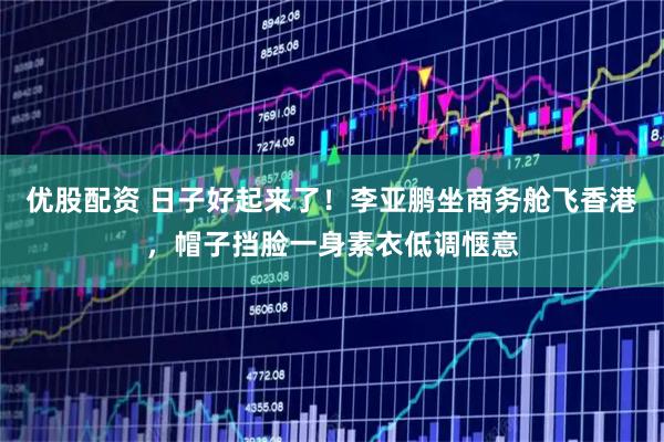 优股配资 日子好起来了！李亚鹏坐商务舱飞香港，帽子挡脸一身素衣低调惬意