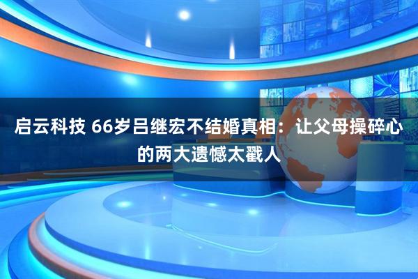 启云科技 66岁吕继宏不结婚真相:让父母操碎心的两大遗憾太戳人