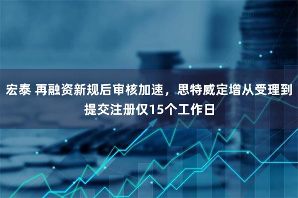 宏泰 再融资新规后审核加速，思特威定增从受理到提交注册仅15个工作日
