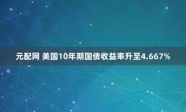 元配网 美国10年期国债收益率升至4.667%