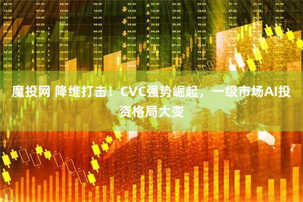 魔投网 降维打击！CVC强势崛起，一级市场AI投资格局大变