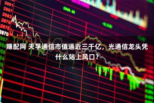 赚配网 天孚通信市值逼近三千亿，光通信龙头凭什么站上风口？