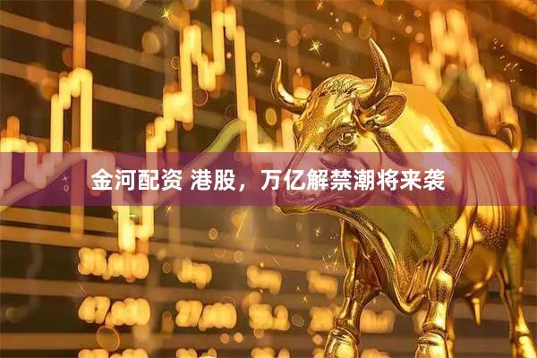 金河配资 港股，万亿解禁潮将来袭
