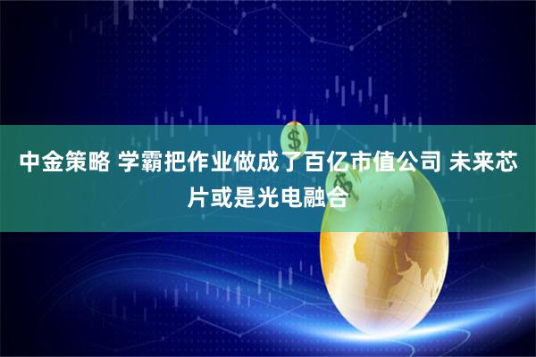 中金策略 学霸把作业做成了百亿市值公司 未来芯片或是光电融合