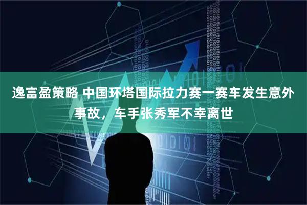 逸富盈策略 中国环塔国际拉力赛一赛车发生意外事故，车手张秀军不幸离世