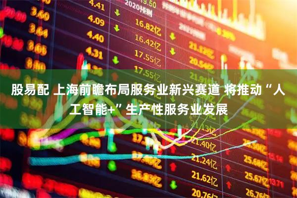 股易配 上海前瞻布局服务业新兴赛道 将推动“人工智能+”生产性服务业发展