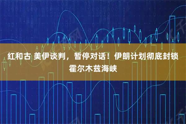 红和古 美伊谈判，暂停对话！伊朗计划彻底封锁霍尔木兹海峡