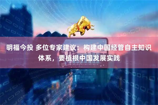 明福今投 多位专家建议：构建中国经管自主知识体系，要植根中国发展实践