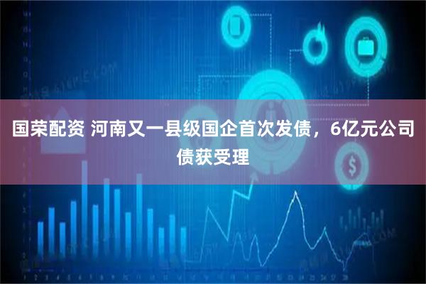 国荣配资 河南又一县级国企首次发债，6亿元公司债获受理