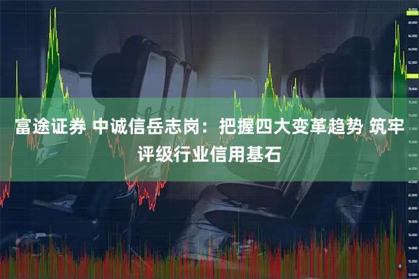 富途证券 中诚信岳志岗：把握四大变革趋势 筑牢评级行业信用基石